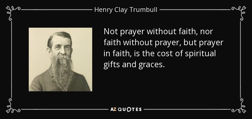 Not prayer without faith, nor faith without prayer, but prayer in faith, is the cost of spiritual gifts and graces. - Henry Clay Trumbull