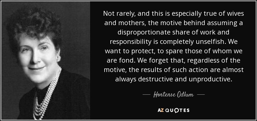 Not rarely, and this is especially true of wives and mothers, the motive behind assuming a disproportionate share of work and responsibility is completely unselfish. We want to protect, to spare those of whom we are fond. We forget that, regardless of the motive, the results of such action are almost always destructive and unproductive. - Hortense Odlum