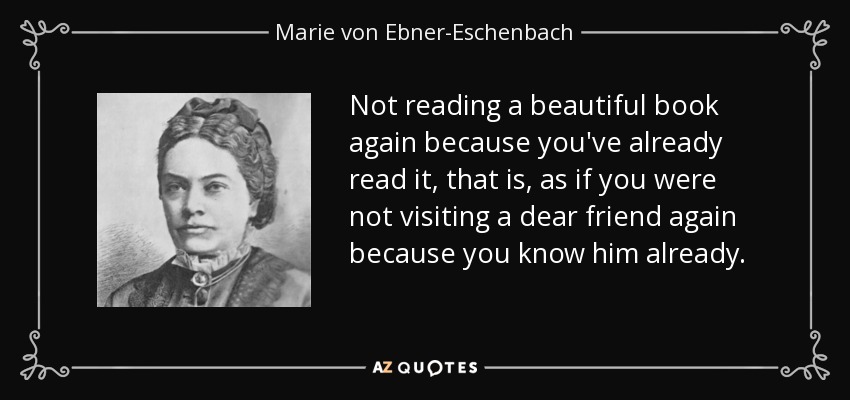 Not reading a beautiful book again because you've already read it, that is, as if you were not visiting a dear friend again because you know him already. - Marie von Ebner-Eschenbach