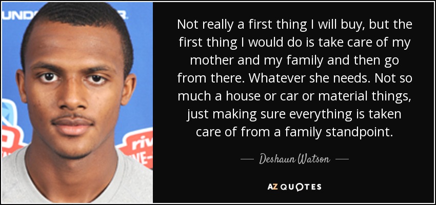 Not really a first thing I will buy, but the first thing I would do is take care of my mother and my family and then go from there. Whatever she needs. Not so much a house or car or material things, just making sure everything is taken care of from a family standpoint. - Deshaun Watson