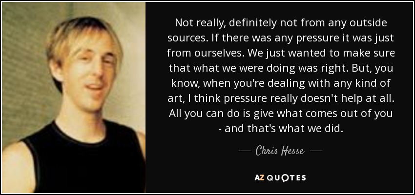 Not really, definitely not from any outside sources. If there was any pressure it was just from ourselves. We just wanted to make sure that what we were doing was right. But, you know, when you're dealing with any kind of art, I think pressure really doesn't help at all. All you can do is give what comes out of you - and that's what we did. - Chris Hesse