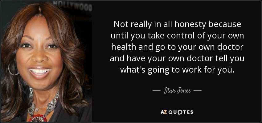 Not really in all honesty because until you take control of your own health and go to your own doctor and have your own doctor tell you what's going to work for you. - Star Jones