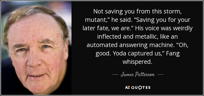 Not saving you from this storm, mutant,” he said. “Saving you for your later fate, we are.” His voice was weirdly inflected and metallic, like an automated answering machine. “Oh, good. Yoda captured us,” Fang whispered. - James Patterson