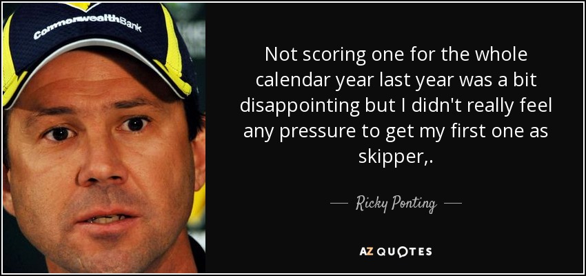 Not scoring one for the whole calendar year last year was a bit disappointing but I didn't really feel any pressure to get my first one as skipper,. - Ricky Ponting