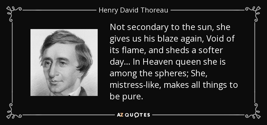 Not secondary to the sun, she gives us his blaze again, Void of its flame, and sheds a softer day... In Heaven queen she is among the spheres; She, mistress-like, makes all things to be pure. - Henry David Thoreau