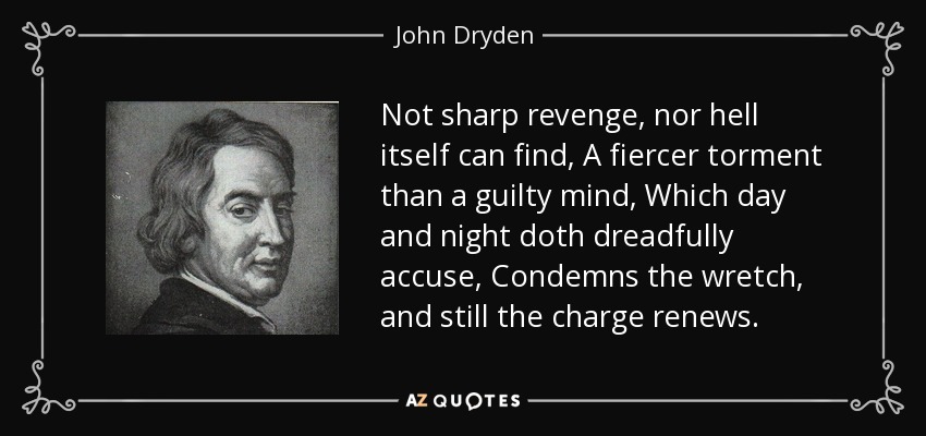 Not sharp revenge, nor hell itself can find, A fiercer torment than a guilty mind, Which day and night doth dreadfully accuse, Condemns the wretch, and still the charge renews. - John Dryden