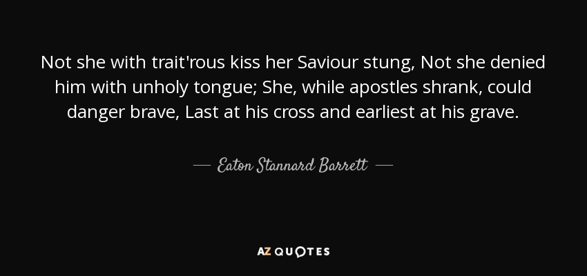Not she with trait'rous kiss her Saviour stung, Not she denied him with unholy tongue; She, while apostles shrank, could danger brave, Last at his cross and earliest at his grave. - Eaton Stannard Barrett