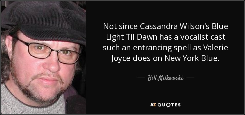 Not since Cassandra Wilson's Blue Light Til Dawn has a vocalist cast such an entrancing spell as Valerie Joyce does on New York Blue. - Bill Milkowski