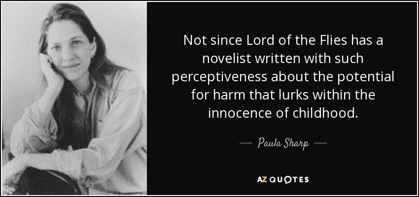 Not since Lord of the Flies has a novelist written with such perceptiveness about the potential for harm that lurks within the innocence of childhood. - Paula Sharp