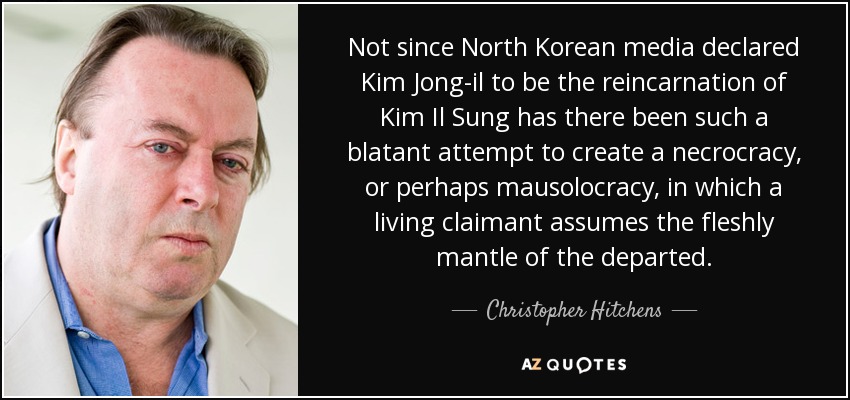Not since North Korean media declared Kim Jong-il to be the reincarnation of Kim Il Sung has there been such a blatant attempt to create a necrocracy, or perhaps mausolocracy, in which a living claimant assumes the fleshly mantle of the departed. - Christopher Hitchens