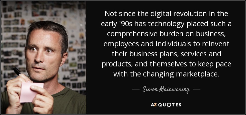 Not since the digital revolution in the early '90s has technology placed such a comprehensive burden on business, employees and individuals to reinvent their business plans, services and products, and themselves to keep pace with the changing marketplace. - Simon Mainwaring