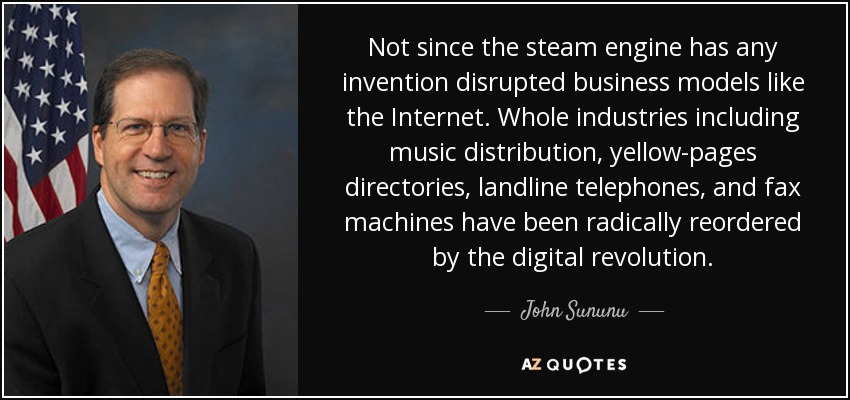 Not since the steam engine has any invention disrupted business models like the Internet. Whole industries including music distribution, yellow-pages directories, landline telephones, and fax machines have been radically reordered by the digital revolution. - John Sununu