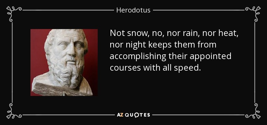 Not snow, no, nor rain, nor heat, nor night keeps them from accomplishing their appointed courses with all speed. - Herodotus