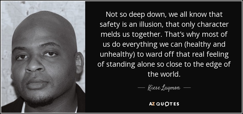 Not so deep down, we all know that safety is an illusion, that only character melds us together. That’s why most of us do everything we can (healthy and unhealthy) to ward off that real feeling of standing alone so close to the edge of the world. - Kiese Laymon