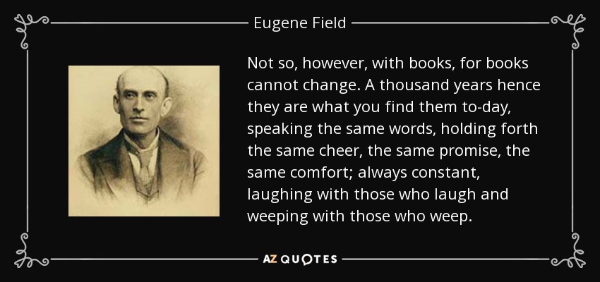 Not so, however, with books, for books cannot change. A thousand years hence they are what you find them to-day, speaking the same words, holding forth the same cheer, the same promise, the same comfort; always constant, laughing with those who laugh and weeping with those who weep. - Eugene Field