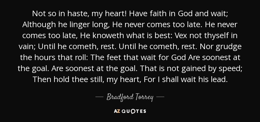 Not so in haste, my heart! Have faith in God and wait; Although he linger long, He never comes too late. He never comes too late, He knoweth what is best: Vex not thyself in vain; Until he cometh, rest. Until he cometh, rest. Nor grudge the hours that roll: The feet that wait for God Are soonest at the goal. Are soonest at the goal. That is not gained by speed; Then hold thee still, my heart, For I shall wait his lead. - Bradford Torrey