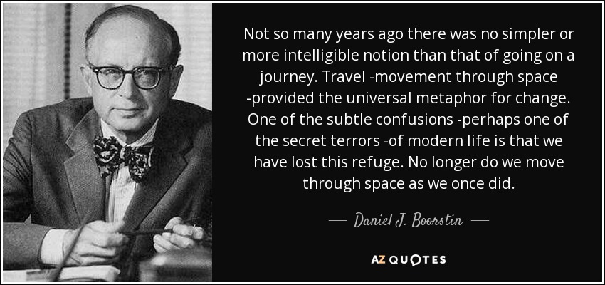 Not so many years ago there was no simpler or more intelligible notion than that of going on a journey. Travel -movement through space -provided the universal metaphor for change. One of the subtle confusions -perhaps one of the secret terrors -of modern life is that we have lost this refuge. No longer do we move through space as we once did. - Daniel J. Boorstin