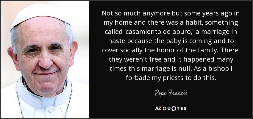 Not so much anymore but some years ago in my homeland there was a habit, something called 'casamiento de apuro,' a marriage in haste because the baby is coming and to cover socially the honor of the family. There, they weren't free and it happened many times this marriage is null. As a bishop I forbade my priests to do this. - Pope Francis