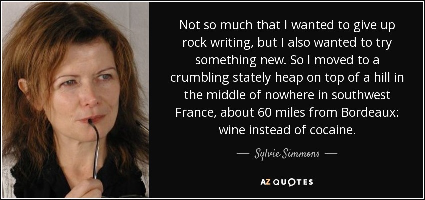 Not so much that I wanted to give up rock writing, but I also wanted to try something new. So I moved to a crumbling stately heap on top of a hill in the middle of nowhere in southwest France, about 60 miles from Bordeaux: wine instead of cocaine. - Sylvie Simmons