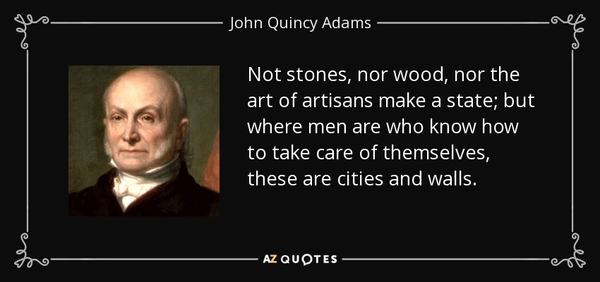 Not stones, nor wood, nor the art of artisans make a state; but where men are who know how to take care of themselves, these are cities and walls. - John Quincy Adams