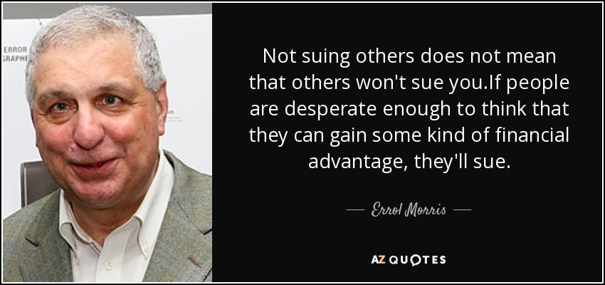 Not suing others does not mean that others won't sue you.If people are desperate enough to think that they can gain some kind of financial advantage, they'll sue. - Errol Morris