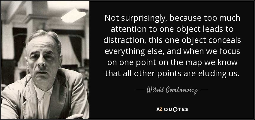 Not surprisingly, because too much attention to one object leads to distraction, this one object conceals everything else, and when we focus on one point on the map we know that all other points are eluding us. - Witold Gombrowicz