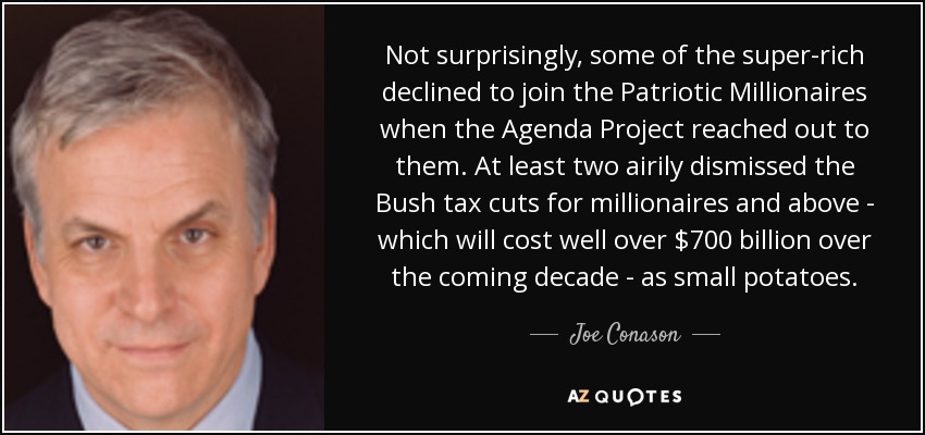 Not surprisingly, some of the super-rich declined to join the Patriotic Millionaires when the Agenda Project reached out to them. At least two airily dismissed the Bush tax cuts for millionaires and above - which will cost well over $700 billion over the coming decade - as small potatoes. - Joe Conason