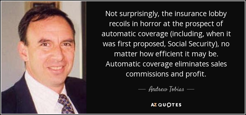 Not surprisingly, the insurance lobby recoils in horror at the prospect of automatic coverage (including, when it was first proposed, Social Security), no matter how efficient it may be. Automatic coverage eliminates sales commissions and profit. - Andrew Tobias