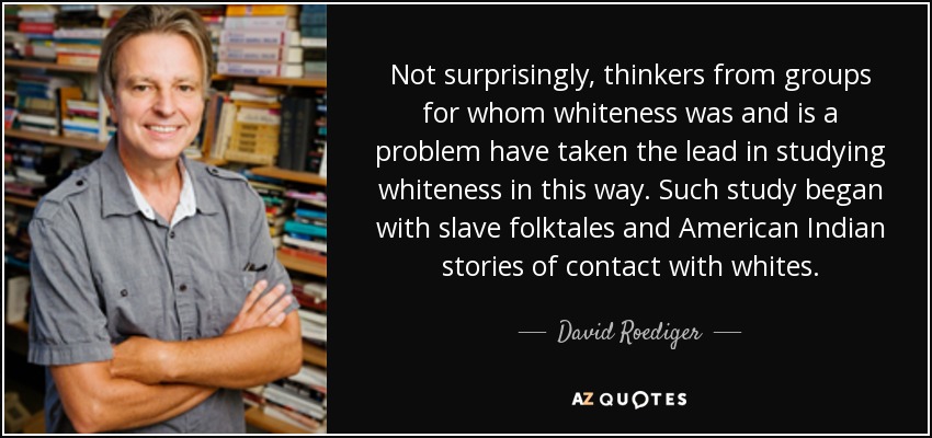Not surprisingly, thinkers from groups for whom whiteness was and is a problem have taken the lead in studying whiteness in this way. Such study began with slave folktales and American Indian stories of contact with whites. - David Roediger