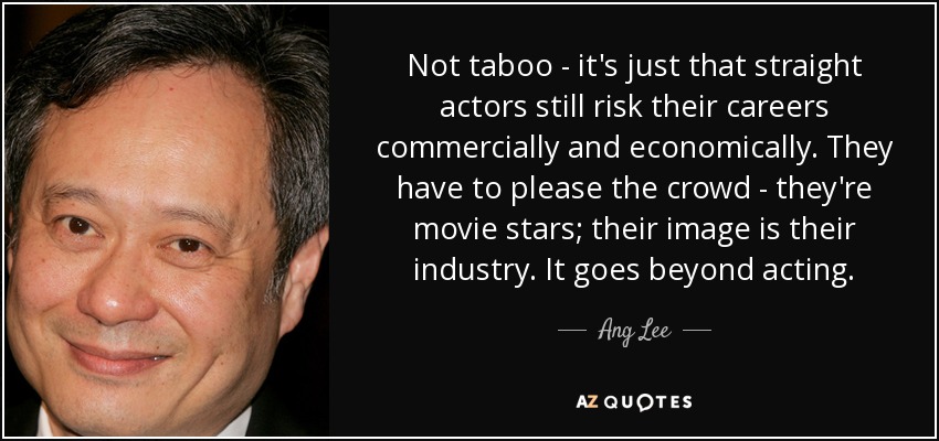Not taboo - it's just that straight actors still risk their careers commercially and economically. They have to please the crowd - they're movie stars; their image is their industry. It goes beyond acting. - Ang Lee