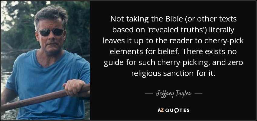 Not taking the Bible (or other texts based on 'revealed truths') literally leaves it up to the reader to cherry-pick elements for belief. There exists no guide for such cherry-picking, and zero religious sanction for it. - Jeffrey Tayler