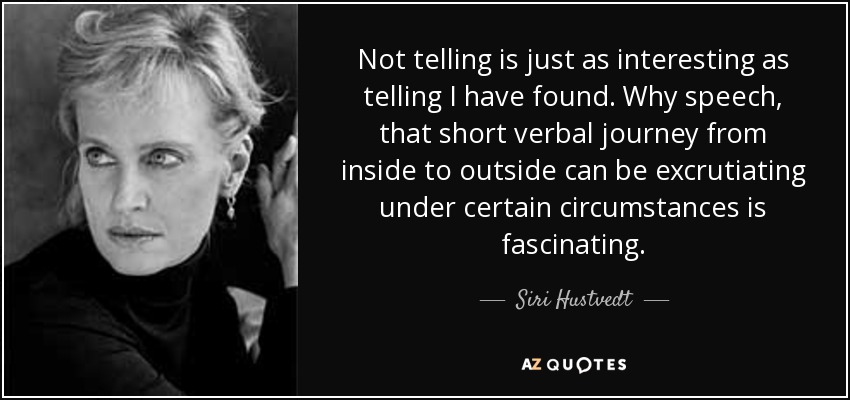 Not telling is just as interesting as telling I have found. Why speech, that short verbal journey from inside to outside can be excrutiating under certain circumstances is fascinating. - Siri Hustvedt