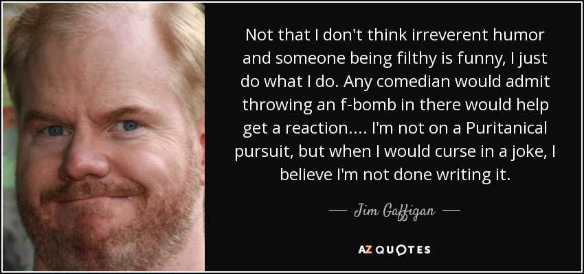Not that I don't think irreverent humor and someone being filthy is funny, I just do what I do. Any comedian would admit throwing an f-bomb in there would help get a reaction. ... I'm not on a Puritanical pursuit, but when I would curse in a joke, I believe I'm not done writing it. - Jim Gaffigan