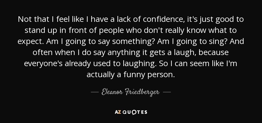 Not that I feel like I have a lack of confidence, it's just good to stand up in front of people who don't really know what to expect. Am I going to say something? Am I going to sing? And often when I do say anything it gets a laugh, because everyone's already used to laughing. So I can seem like I'm actually a funny person. - Eleanor Friedberger