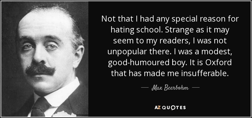 Not that I had any special reason for hating school. Strange as it may seem to my readers, I was not unpopular there. I was a modest, good-humoured boy. It is Oxford that has made me insufferable. - Max Beerbohm