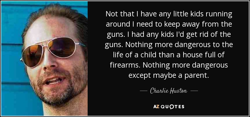 Not that I have any little kids running around I need to keep away from the guns. I had any kids I'd get rid of the guns. Nothing more dangerous to the life of a child than a house full of firearms. Nothing more dangerous except maybe a parent. - Charlie Huston