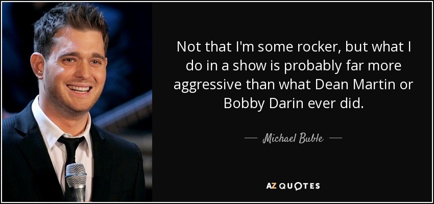 Not that I'm some rocker, but what I do in a show is probably far more aggressive than what Dean Martin or Bobby Darin ever did. - Michael Buble