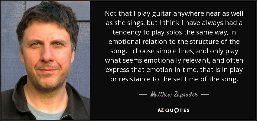 Not that I play guitar anywhere near as well as she sings, but I think I have always had a tendency to play solos the same way, in emotional relation to the structure of the song. I choose simple lines, and only play what seems emotionally relevant, and often express that emotion in time, that is in play or resistance to the set time of the song. - Matthew Zapruder