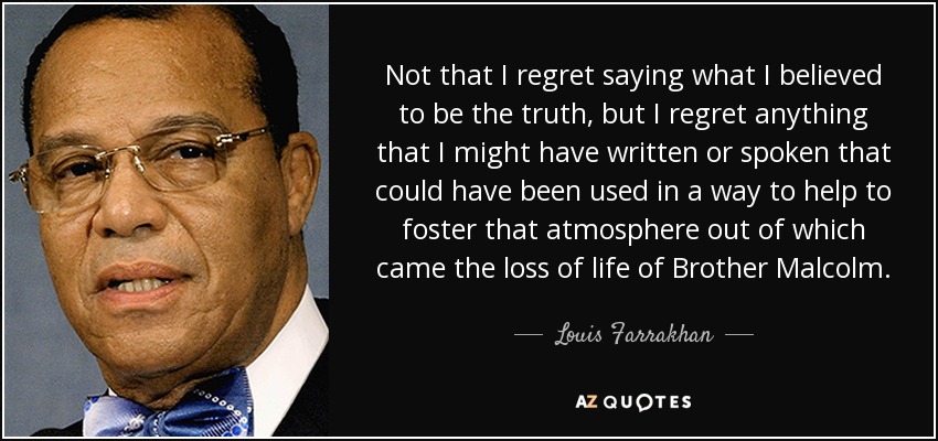 Not that I regret saying what I believed to be the truth, but I regret anything that I might have written or spoken that could have been used in a way to help to foster that atmosphere out of which came the loss of life of Brother Malcolm. - Louis Farrakhan