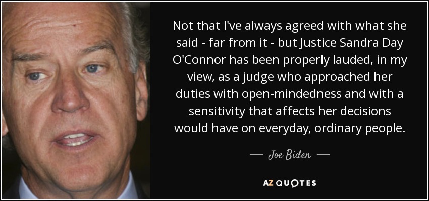 Not that I've always agreed with what she said - far from it - but Justice Sandra Day O'Connor has been properly lauded, in my view, as a judge who approached her duties with open-mindedness and with a sensitivity that affects her decisions would have on everyday, ordinary people. - Joe Biden