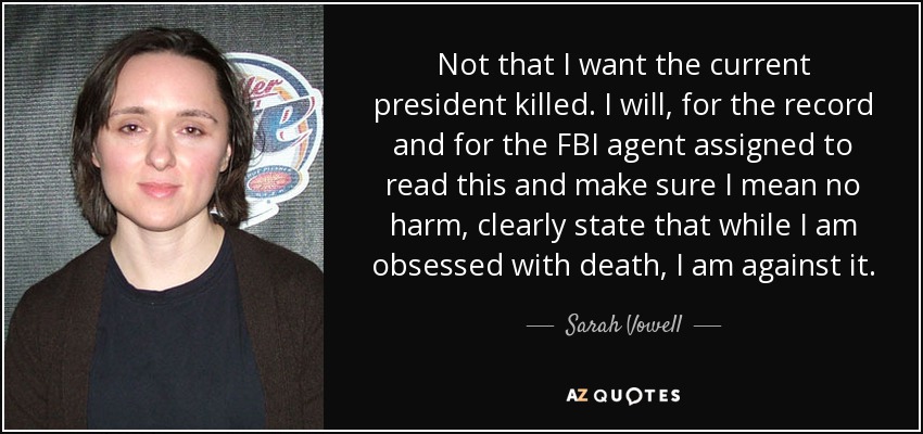 Not that I want the current president killed. I will, for the record and for the FBI agent assigned to read this and make sure I mean no harm, clearly state that while I am obsessed with death, I am against it. - Sarah Vowell