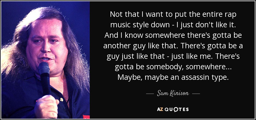 Not that I want to put the entire rap music style down - I just don't like it. And I know somewhere there's gotta be another guy like that. There's gotta be a guy just like that - just like me. There's gotta be somebody, somewhere... Maybe, maybe an assassin type. - Sam Kinison