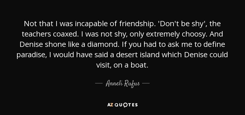 Not that I was incapable of friendship. 'Don't be shy', the teachers coaxed. I was not shy, only extremely choosy. And Denise shone like a diamond. If you had to ask me to define paradise, I would have said a desert island which Denise could visit, on a boat. - Anneli Rufus