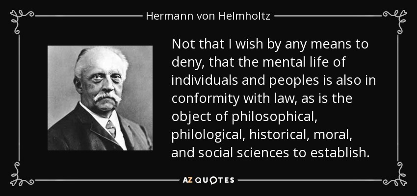 Not that I wish by any means to deny, that the mental life of individuals and peoples is also in conformity with law, as is the object of philosophical, philological, historical, moral, and social sciences to establish. - Hermann von Helmholtz