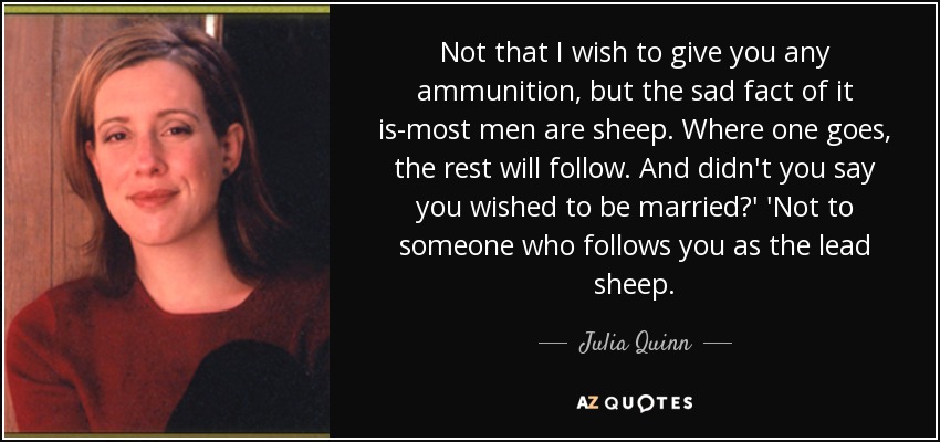 Not that I wish to give you any ammunition, but the sad fact of it is-most men are sheep. Where one goes, the rest will follow. And didn't you say you wished to be married?' 'Not to someone who follows you as the lead sheep. - Julia Quinn