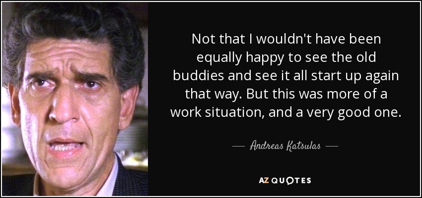 Not that I wouldn't have been equally happy to see the old buddies and see it all start up again that way. But this was more of a work situation, and a very good one. - Andreas Katsulas