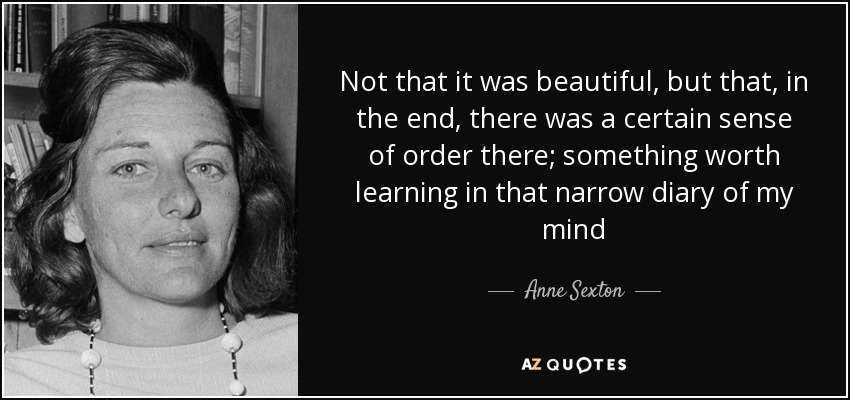 Not that it was beautiful, but that, in the end, there was a certain sense of order there; something worth learning in that narrow diary of my mind - Anne Sexton