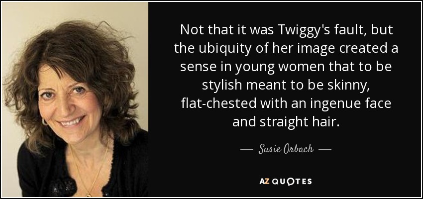 Not that it was Twiggy's fault, but the ubiquity of her image created a sense in young women that to be stylish meant to be skinny, flat-chested with an ingenue face and straight hair. - Susie Orbach