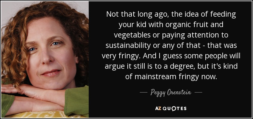 Not that long ago, the idea of feeding your kid with organic fruit and vegetables or paying attention to sustainability or any of that - that was very fringy. And I guess some people will argue it still is to a degree, but it's kind of mainstream fringy now. - Peggy Orenstein