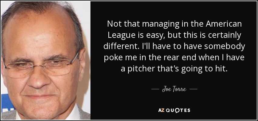Not that managing in the American League is easy, but this is certainly different. I'll have to have somebody poke me in the rear end when I have a pitcher that's going to hit. - Joe Torre